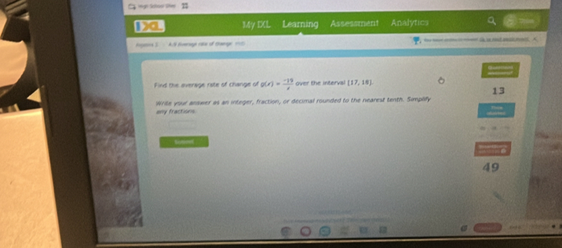 My IXL Learning Assessment Analytics 
Hogens S. A.S Eiversagn rate of thage 195) s ma ef S ue rd ank m A 
Find the everage riate of change of g(x)= (-19)/x  over the interval [17,18]
13 
Wrile your answer as an integer, fraction, or decimal rounded to the nearest tenth. Simplify 
any fractions 
toneel 
49