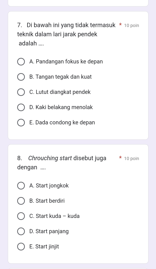 Di bawah ini yang tidak termasuk * 10 poin
teknik dalam lari jarak pendek
adalah ....
A. Pandangan fokus ke depan
B. Tangan tegak dan kuat
C. Lutut diangkat pendek
D. Kaki belakang menolak
E. Dada condong ke depan
8. Chrouching start disebut juga 10 poin
dengan ....
A. Start jongkok
B. Start berdiri
C. Start kuda - kuda
D. Start panjang
E. Start jinjit