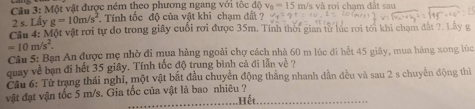 Một vật được ném theo phương ngang với tốc độ v_0=15 m/s và rơi chạm đất sau
2 s. Lấy g=10m/s^2. Tính tốc độ của vật khi chạm đất ? 
Câu 4: Một vật rơi tự do trong giây cuối rơi được 35m. Tính thời gian từ lúc rơi tới khi chạm đất ?. Lấy g
=10m/s^2. 
Câu 5: Bạn An được mẹ nhờ đi mua hàng ngoài chợ cách nhà 60 m lúc đi hết 45 giây, mua hàng xong lúc 
quay về bạn đi hết 35 giây. Tính tốc độ trung bình cả đi lẫn về ? 
Câu 6: Từ trạng thái nghỉ, một vật bắt đầu chuyển động thẳng nhanh dần đều và sau 2 s chuyển động thì 
vật đạt vận tốc 5 m/s. Gia tốc của vật là bao nhiêu ? 
Hết.