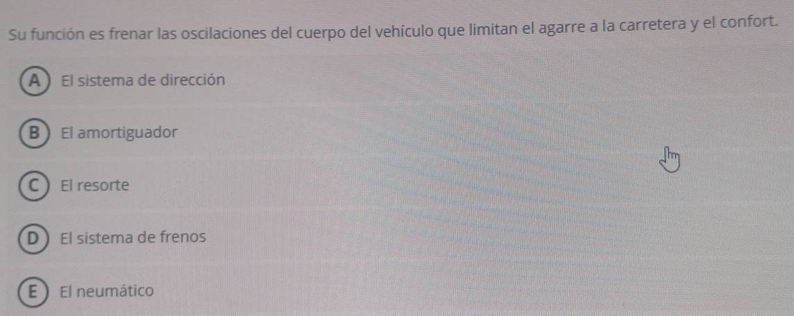 Su función es frenar las oscilaciones del cuerpo del vehículo que limitan el agarre a la carretera y el confort.
A El sistema de dirección
B El amortiguador
C El resorte
D El sistema de frenos
E ) El neumático