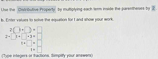 Use the Distributive Property by multiplying each term inside the parentheses by 2
b. Enter values to solve the equation for t and show your work.
2(□ t+□ )=□
2· □ t+□ · 3=□
t+□ =□
t=□
(Type integers or fractions. Simplify your answers)