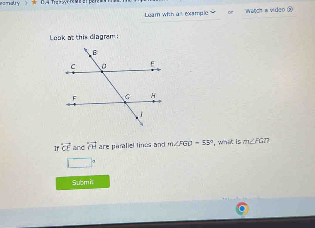 eometry D.4 Transversais of paraller lines 
Learn with an example or Watch a video 
Look at this diagram: 
If overleftrightarrow CE and overleftrightarrow FH are parallel lines and m∠ FGD=55° , what is m∠ FGI
□°
Submit