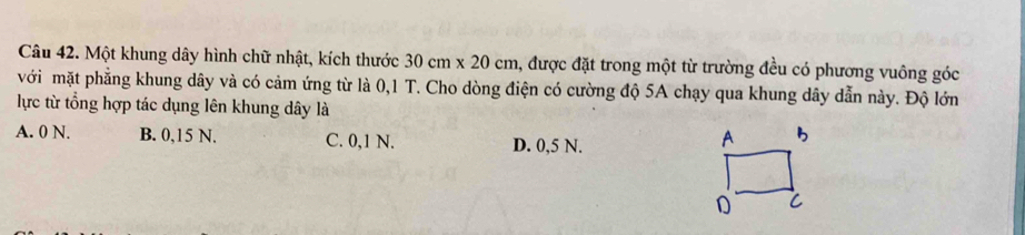 Một khung dây hình chữ nhật, kích thước 30cm* 20cm 1, được đặt trong một từ trường đều có phương vuông góc
với mặt phẳng khung dây và có cảm ứng từ là 0,1 T. Cho dòng điện có cường độ 5A chạy qua khung dây dẫn này. Độ lớn
lực từ tổng hợp tác dụng lên khung dây là
A. 0 N. B. 0,15 N. C. 0,1 N. D. 0,5 N.