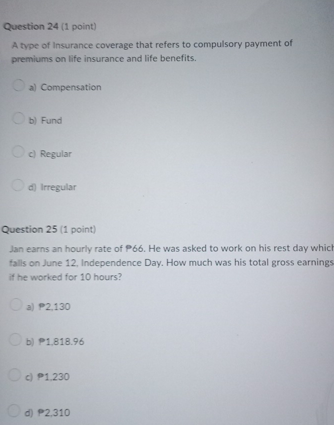 A type of Insurance coverage that refers to compulsory payment of
premiums on life insurance and life benefits.
a) Compensation
b) Fund
c) Regular
d) Irregular
Question 25 (1 point)
Jan earns an hourly rate of 66. He was asked to work on his rest day which
falls on June 12, Independence Day. How much was his total gross earnings
if he worked for 10 hours?
a) P2,130
b) P1,818.96
c) 1,230
d) P2,310