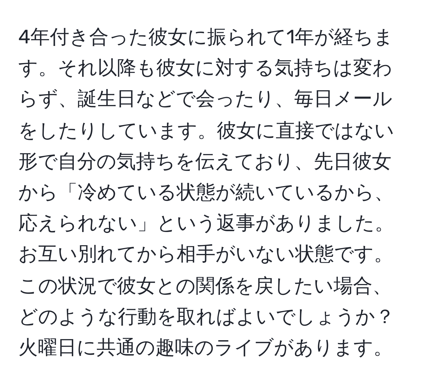 4年付き合った彼女に振られて1年が経ちます。それ以降も彼女に対する気持ちは変わらず、誕生日などで会ったり、毎日メールをしたりしています。彼女に直接ではない形で自分の気持ちを伝えており、先日彼女から「冷めている状態が続いているから、応えられない」という返事がありました。お互い別れてから相手がいない状態です。この状況で彼女との関係を戻したい場合、どのような行動を取ればよいでしょうか？火曜日に共通の趣味のライブがあります。