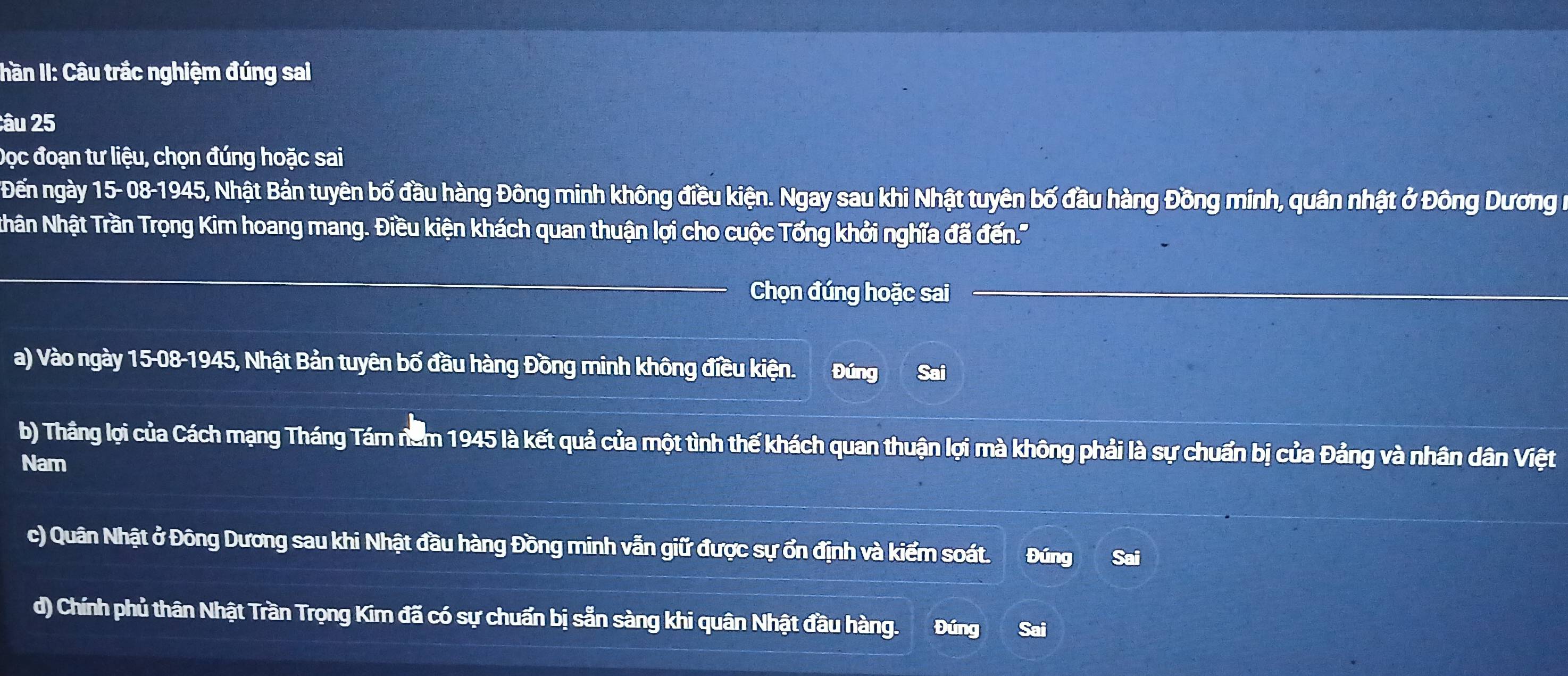 hần II: Câu trắc nghiệm đúng sai
:âu 25
Đọc đoạn tư liệu, chọn đúng hoặc sai
Đến ngày 15- 08-1945, Nhật Bản tuyên bố đầu hàng Đông minh không điều kiện. Ngay sau khi Nhật tuyên bố đầu hàng Đồng minh, quân nhật ở Đông Dương n
Nhân Nhật Trần Trọng Kim hoang mang. Điều kiện khách quan thuận lợi cho cuộc Tổng khởi nghĩa đã đến.'
_
Chọn đúng hoặc sai
a) Vào ngày 15-08-1945, Nhật Bản tuyên bố đầu hàng Đồng minh không điều kiện. Đúng Sai
b) Thâng lợi của Cách mạng Tháng Tám năm 1945 là kết quả của một tình thế khách quan thuận lợi mà không phải là sự chuẩn bị của Đảng và nhân dân Việt
Nam
c) Quân Nhật ở Đông Dương sau khi Nhật đầu hàng Đồng minh vẫn giữ được sự ổn định và kiểm soát. Đúng Sai
d) Chính phủ thân Nhật Trần Trọng Kim đã có sự chuẩn bị sẵn sàng khi quân Nhật đầu hàng. Đúng