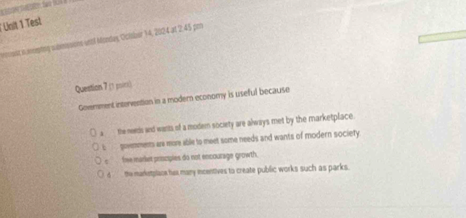 Test
etig abmissions until Monday, Oclaber 14, 2024 at 2:45 pm
Question 7 (1 poirk)
Government intervention in a modern economy is useful because
a the needs and wants of a modern society are always met by the marketplace .
i govemnments are more able to meet some needs and wants of modern society.
c fme market prncipies do not encourage growth.
d _ the marketplaon has many icentives to create public works such as parks.