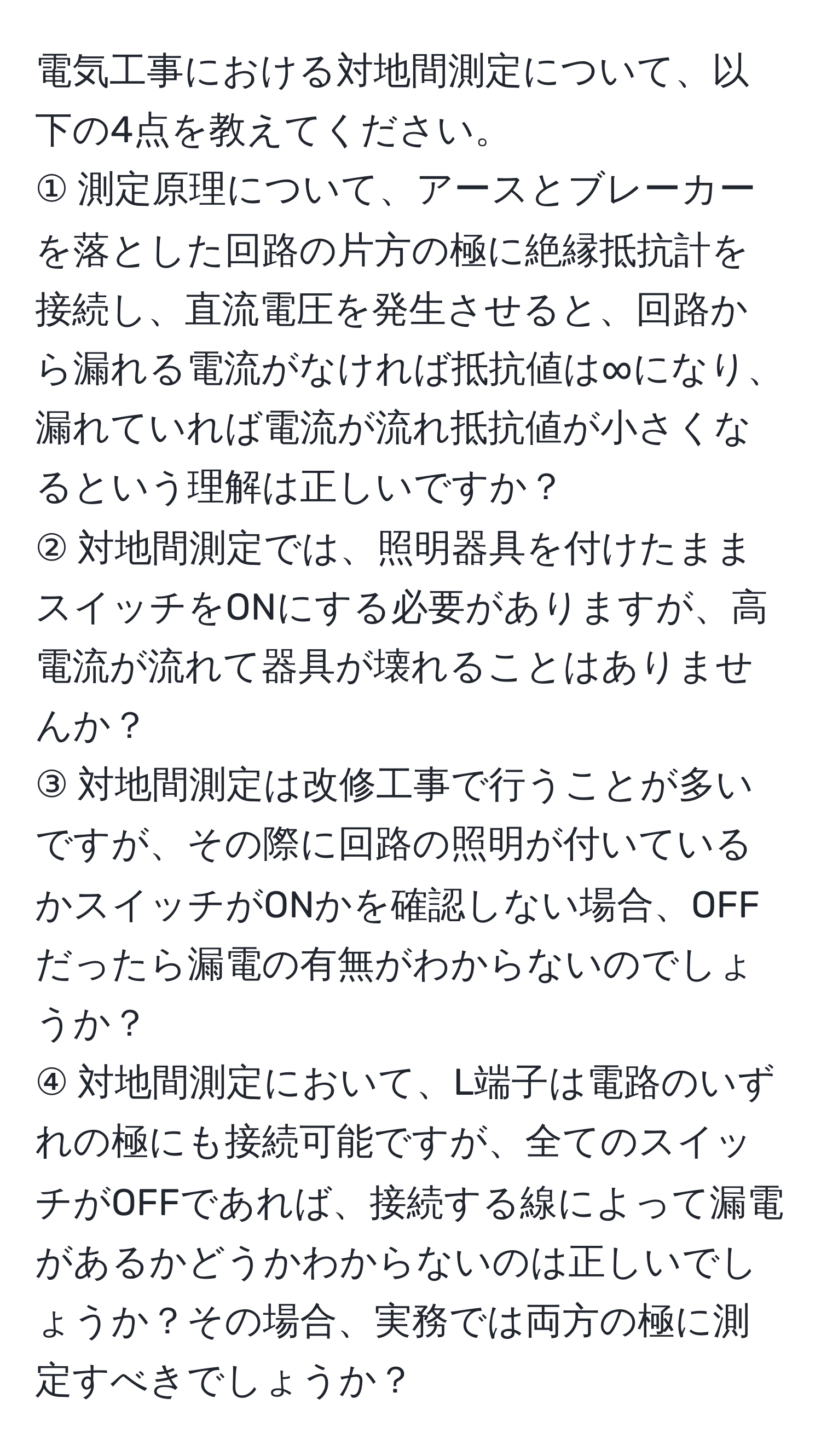 電気工事における対地間測定について、以下の4点を教えてください。  
① 測定原理について、アースとブレーカーを落とした回路の片方の極に絶縁抵抗計を接続し、直流電圧を発生させると、回路から漏れる電流がなければ抵抗値は∞になり、漏れていれば電流が流れ抵抗値が小さくなるという理解は正しいですか？  
② 対地間測定では、照明器具を付けたままスイッチをONにする必要がありますが、高電流が流れて器具が壊れることはありませんか？  
③ 対地間測定は改修工事で行うことが多いですが、その際に回路の照明が付いているかスイッチがONかを確認しない場合、OFFだったら漏電の有無がわからないのでしょうか？  
④ 対地間測定において、L端子は電路のいずれの極にも接続可能ですが、全てのスイッチがOFFであれば、接続する線によって漏電があるかどうかわからないのは正しいでしょうか？その場合、実務では両方の極に測定すべきでしょうか？