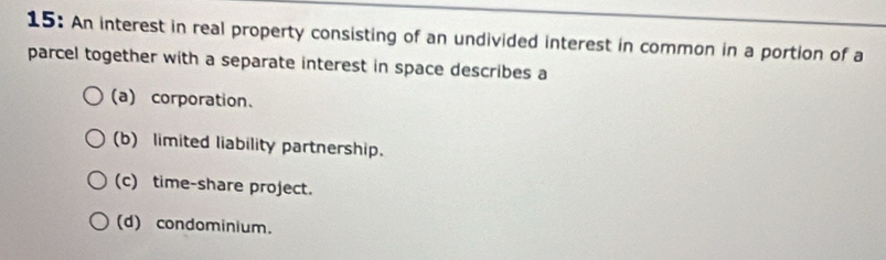 15: An interest in real property consisting of an undivided interest in common in a portion of a
parcel together with a separate interest in space describes a
(a) corporation、
(b) limited liability partnership.
(c) time-share project.
(d) condominium.