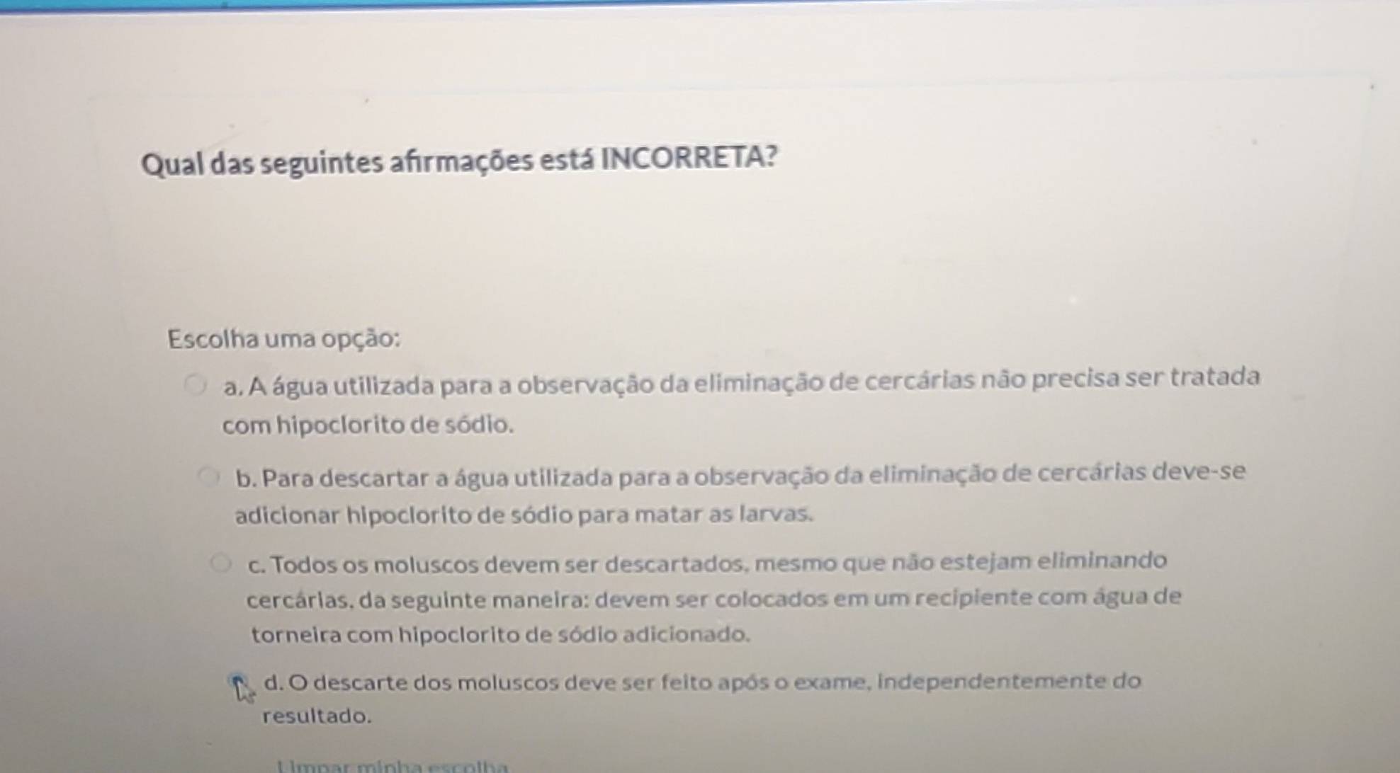 Qual das seguintes afırmações está INCORRETA?
Escolha uma opção:
a. A água utilizada para a observação da eliminação de cercárias não precisa ser tratada
com hipoclorito de sódio.
b. Para descartar a água utilizada para a observação da eliminação de cercárias deve-se
adicionar hipoclorito de sódio para matar as larvas.
c. Todos os moluscos devem ser descartados, mesmo que não estejam eliminando
cercárias, da seguinte maneira: devem ser colocados em um recipiente com água de
torneira com hipoclorito de sódio adicionado.
d. O descarte dos moluscos deve ser feito após o exame, independentemente do
resultado.
U lmpar mínha escolha