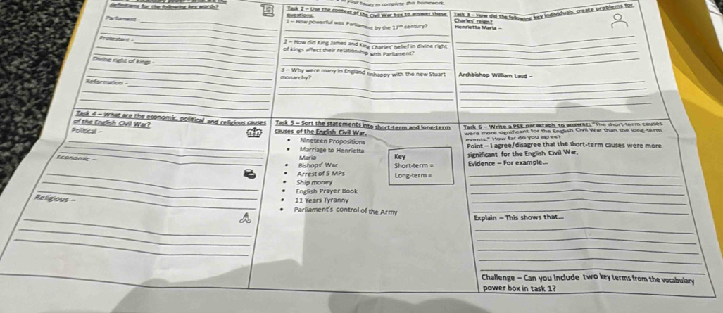 or hooks to complete this homework. 
definitions for the following kex words? que stlons. Task 2 - Use the context of the Civil War box to answer these Task 3 - How did the Idowe key individuals create problems for 
_ 
Charles" reign? 
_ 
_ 
Parfament _1 - How powerful was Parliamest by the 170 century? 
_ 
2 - How did King James and King Charles' belief in divine right 
_ 
_ 
_ 
_Protesturt _of kings affect their relationship with Parliament?__ 
__ 
_ 
Divine right of king 
_ 
3 - Why were many in England ushappy with the new Stuart Archbishop William Laud - 
_ 
_ 
References monarchy?_ 
_ 
_ 
_ 
_ 
_ 
_ 
Task 4 - What are the economic, political and relizious causes Task 5 - Sort the statements into short-term and long-term Task 6 - Write a PEE pacastaph to anaweC: "The short-term causes 
of the English Civil War? 
Poliscal - causes of the English Civil War. were more significant for the English Civil War than the long-ferm. 
_Nineteen Propositions 
events." How far do you agree? 
_Marriage to Henrietta Point - I agree/disagree that the short-term causes were more 
Economic = 
Maria Key 
_Bishops' War Short-term = significant for the English Civil War. 
Evidence - For example. 
_Arrest of 5 MPs Long-term = 
_ 
_ 
Ship money 
_ 
_English Prayer Book 
_ 
Religious = 11 Years Tyranny_ 
_ 
Parliament's control of the Army_ 
Explain - This shows that... 
_ 
_ 
_ 
_ 
_ 
_ 
_ 
Challenge - Can you include two key terms from the vocabulary 
power box in task 1?