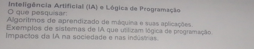 Inteligência Artificial (IA) e Lógica de Programação
O que pesquisar:
Algoritmos de aprendizado de máquina e suas aplicações.
Exemplos de sistemas de IA que utilizam lógica de programação.
Impactos da IA na sociedade e nas indústrias.