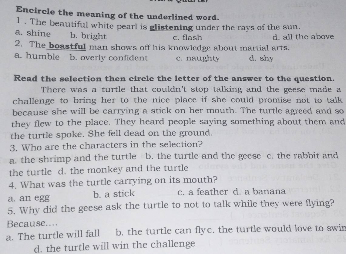 Encircle the meaning of the underlined word.
1 . The beautiful white pearl is glistening under the rays of the sun.
a. shine b. bright
c. flash d. all the above
2. The boastful man shows off his knowledge about martial arts.
a. humble b. overly confident c. naughty d. shy
Read the selection then circle the letter of the answer to the question.
There was a turtle that couldn't stop talking and the geese made a
challenge to bring her to the nice place if she could promise not to talk
because she will be carrying a stick on her mouth. The turtle agreed and so
they flew to the place. They heard people saying something about them and
the turtle spoke. She fell dead on the ground.
3. Who are the characters in the selection?
a. the shrimp and the turtle b. the turtle and the geese c. the rabbit and
the turtle d. the monkey and the turtle
4. What was the turtle carrying on its mouth?
a. an egg b. a stick
c. a feather d. a banana
5. Why did the geese ask the turtle to not to talk while they were flying?
Because....
a. The turtle will fall b. the turtle can flyc. the turtle would love to swin
d. the turtle will win the challenge