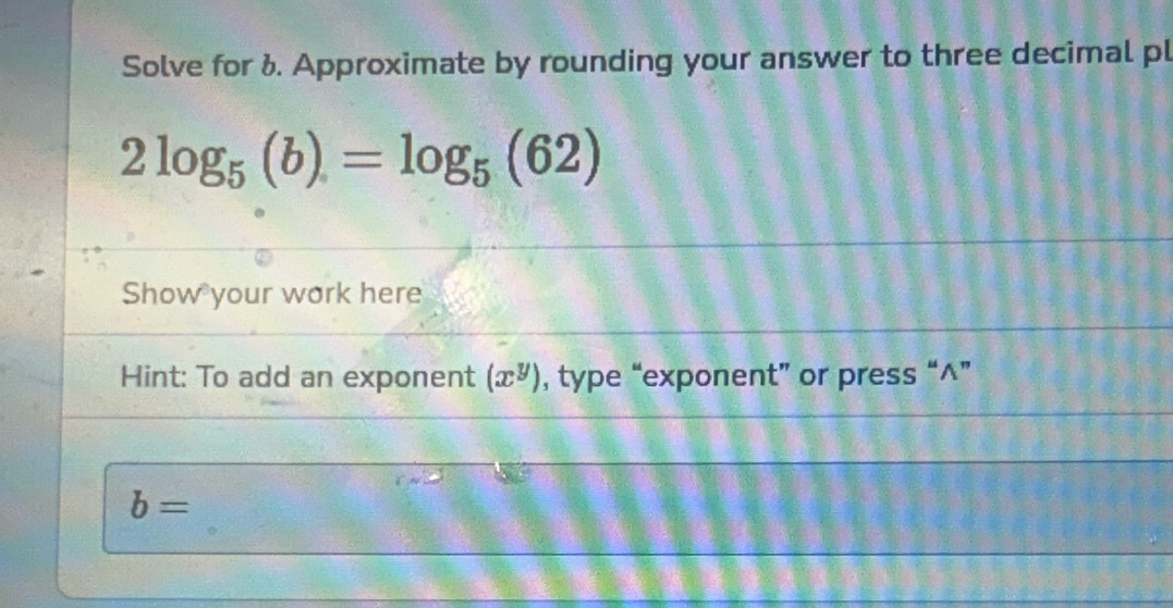 Solve for 1. Approximate by rounding your answer to three decimal pl
2log _5(b)=log _5(62)
Show your work here 
Hint: To add an exponent (x^y) , type “exponent” or press “^”
b=