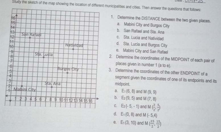 dale .
Study the sketch of the map showing the location of different municipalities and cities. Then answer the questions that follows:
1. Determine the DISTANCE between the two given places.
a. Mabini City and Burgos City
b. San Rafael and Sta. Ana
c. Sta. Lucia and Natividad
d. Sta. Lucia and Burgos City
e. Mabini City and San Rafael
2. Determine the coordinates of the MIDPOINT of each pair of
places given in number 1 (a to e).
3. Determine the coordinates of the other ENDPOINT of a
segment given the coordinates of one of its endpoints and its
midpoint.
a. E_1(6,8) and M(9,9)
b. E_2(9,5) and M(7,8)
C. E_2(-5,-1) and M( 3/2 , 5/2 )
d. E_1(0,8) and M(-5,4)
e. E_1(3,10) and M( 15/2 , 15/2 )