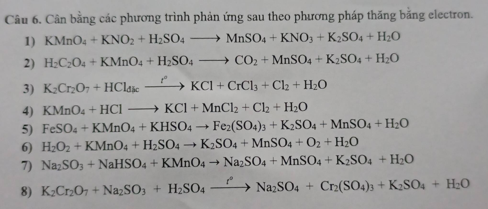 Cân bằng các phương trình phản ứng sau theo phương pháp thăng băng electron.
1) KMnO_4+KNO_2+H_2SO_4to MnSO_4+KNO_3+K_2SO_4+H_2O
2) H_2C_2O_4+KMnO_4+H_2SO_4to CO_2+MnSO_4+K_2SO_4+H_2O
3) K_2Cr_2O_7+HCl_dicxrightarrow t^oKCl+CrCl_3+Cl_2+H_2O
4) KMnO_4+HClto KCl+MnCl_2+Cl_2+H_2O
5) FeSO_4+KMnO_4+KHSO_4to Fe_2(SO_4)_3+K_2SO_4+MnSO_4+H_2O
6) H_2O_2+KMnO_4+H_2SO_4to K_2SO_4+MnSO_4+O_2+H_2O
7) Na_2SO_3+NaHSO_4+KMnO_4to Na_2SO_4+MnSO_4+K_2SO_4+H_2O
8) K_2Cr_2O_7+Na_2SO_3+H_2SO_4xrightarrow t^oNa_2SO_4+Cr_2(SO_4)_3+K_2SO_4+H_2O