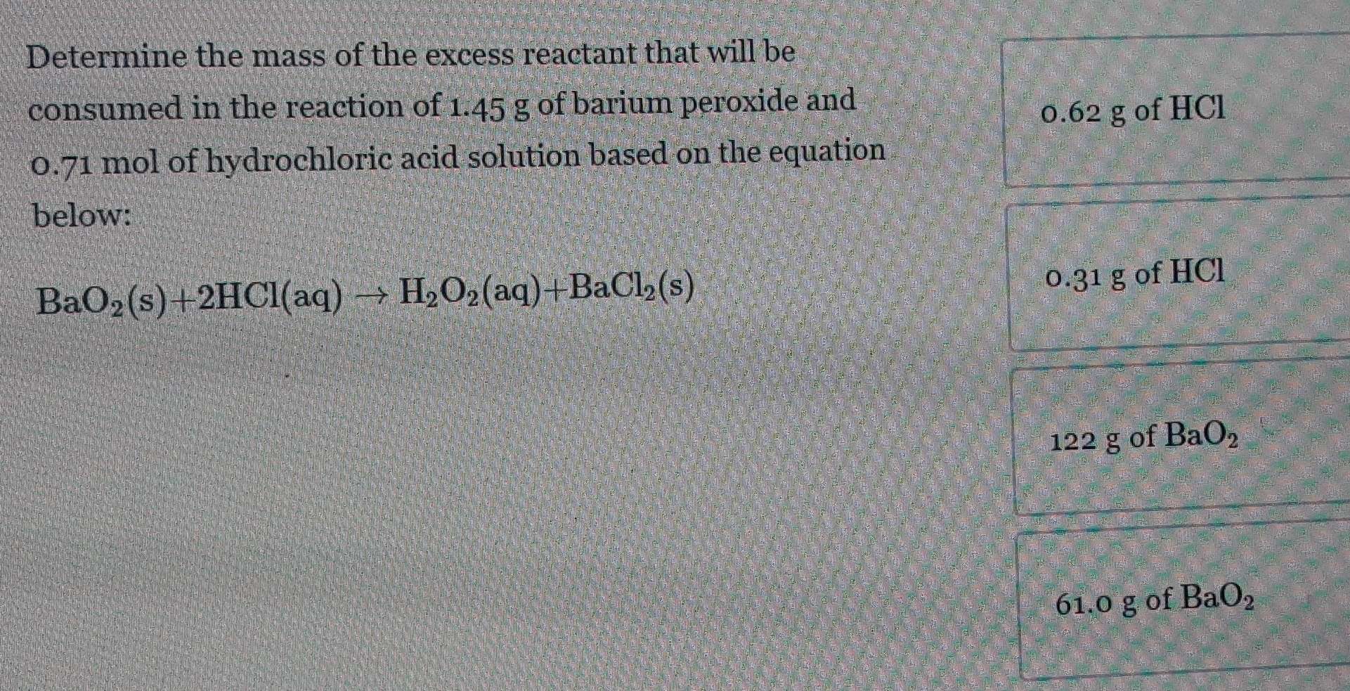 Determine the mass of the excess reactant that will be
consumed in the reaction of 1.45 g of barium peroxide and
0.62 g of HCl
0.71 mol of hydrochloric acid solution based on the equation
below:
BaO_2(s)+2HCl(aq)to H_2O_2(aq)+BaCl_2(s)
0.31 g of HCl
122 g of BaO_2
61.0g of BaO_2