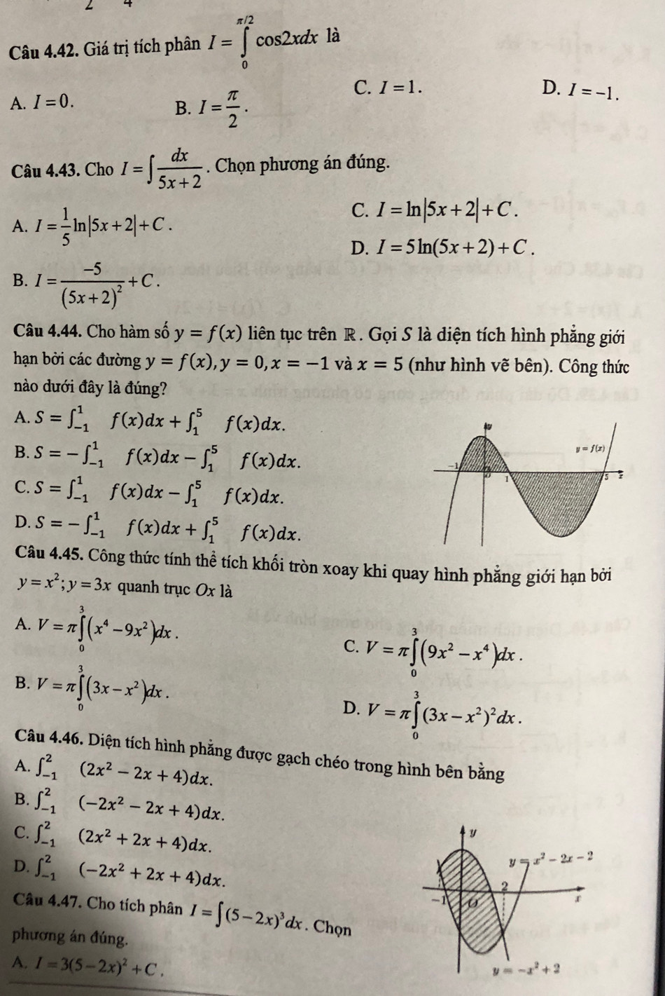 Giá trị tích phân I=∈tlimits _0^((π /2)cos 2xdx là
C.
A. I=0. I=1.
B. I=frac π)2.
D. I=-1.
Câu 4.43. Cho I=∈t  dx/5x+2 . Chọn phương án đúng.
A. I= 1/5 ln |5x+2|+C.
C. I=ln |5x+2|+C.
D. I=5ln (5x+2)+C.
B. I=frac -5(5x+2)^2+C.
Câu 4.44. Cho hàm số y=f(x) liên tục trên R. Gọi S là diện tích hình phẳng giới
hạn bởi các đường y=f(x),y=0,x=-1 và x=5 (như hình vẽ bên). Công thức
nào dưới đây là đúng?
A. S=∈t _(-1)^1f(x)dx+∈t _1^(5f(x)dx.
B. S=-∈t _(-1)^1f(x)dx-∈t _1^5f(x)dx.
C. S=∈t _(-1)^1f(x)dx-∈t _1^5f(x)dx.
D. S=-∈t _(-1)^1f(x)dx+∈t _1^5f(x)dx.
Câu 4.45. Công thức tính thể tích khối tròn xoay khi quay hình phẳng giới hạn bởi
y=x^2);y=3x quanh trục Ox là
A. V=π ∈tlimits _0^(3(x^4)-9x^2)dx. C. V=π ∈tlimits _0^(3(9x^2)-x^4)dx.
B. V=π ∈tlimits _0^(3(3x-x^2))dx.
D. V=π ∈tlimits _0^(3(3x-x^2))^2dx.
Câu 4.46. Diện tích hình phẳng được gạch chéo trong hình bên bằng
A. ∈t _(-1)^2(2x^2-2x+4)dx.
B. ∈t _(-1)^2(-2x^2-2x+4)dx.
C. ∈t _(-1)^2(2x^2+2x+4)dx.
D. ∈t _(-1)^2(-2x^2+2x+4)dx.
Câu 4.47. Cho tích phân I=∈t (5-2x)^3dx. Chọn
phương án đúng.
A. I=3(5-2x)^2+C.