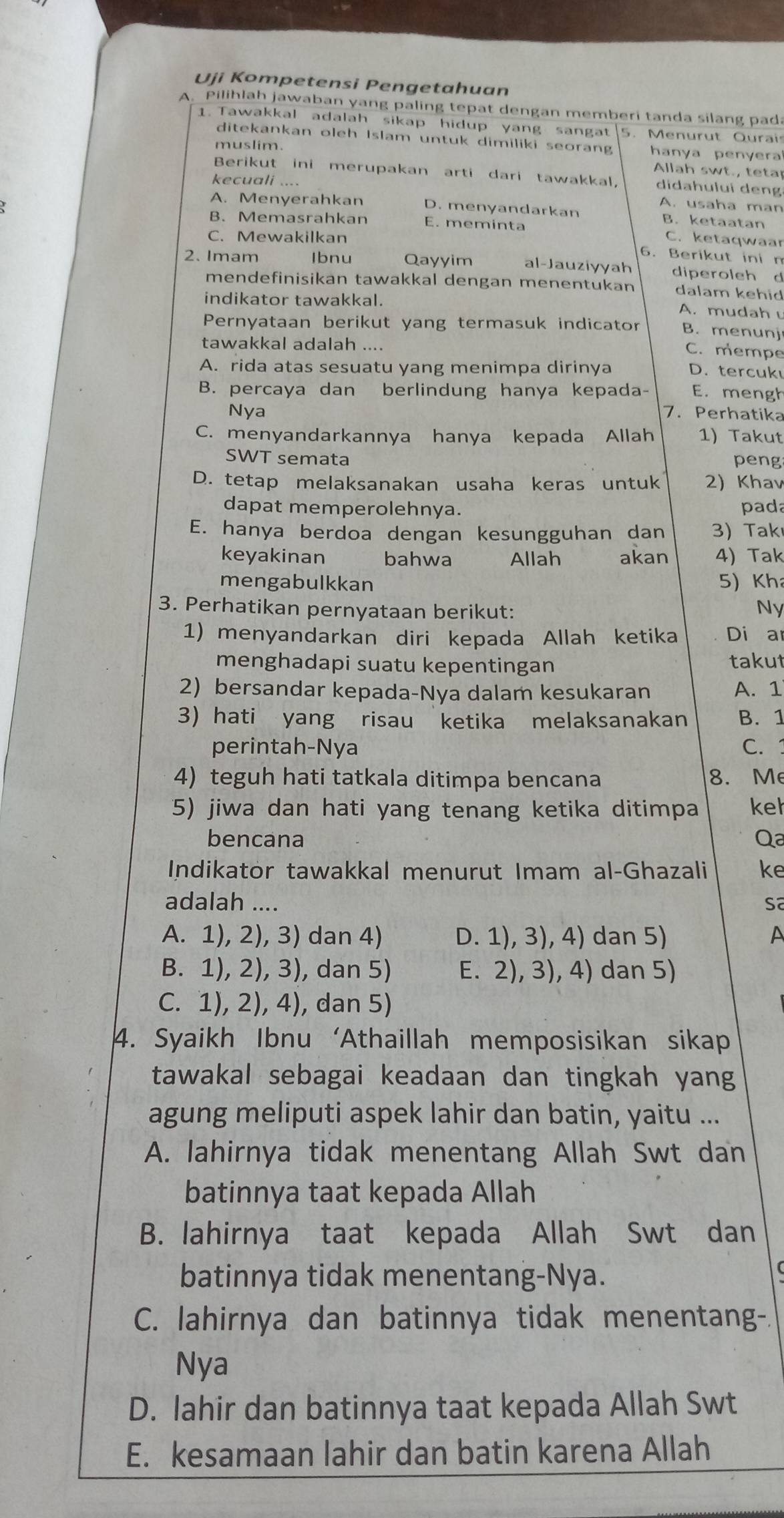 Uji Kompetensi Pengetahuan
A. Pilihlah jawaban yang paling tepat dengan memberi tanda silang pada
1. Tawakkal adalah sikap hidup yang sangat 5. Menurut Qurai
ditekankan oleh Islam untuk dimiliki seorang
muslim. hanya penyera
Allah swt., tetar
Berikut ini merupakan arti dari tawakkal, didahului deng
kecuali .... A. usaha man
A. Menyerahkan D. menyandarkan B. ketaatan
B. Memasrahkan E. meminta
C. Mewakilkan C. ketaqwaar
6. Berikut ini n
2. Imam Ibnu Qayyim al-Jauziyyah diperoleh d
mendefinisikan tawakkal dengan menentukan dalam kehid
indikator tawakkal. A. mudah 
Pernyataan berikut yang termasuk indicator B. menunj
tawakkal adalah ....
C. mempe
A. rida atas sesuatu yang menimpa dirinya D.tercuk
B. percaya dan berlindung hanya kepada- E. mengh
Nya 7. Perhatika
C. menyandarkannya hanya kepada Allah 1) Takut
SWT semata peng
D. tetap melaksanakan usaha keras untuk 2) Khav
dapat memperolehnya. pada
E. hanya berdoa dengan kesungguhan dan 3) Takı
keyakinan bahwa Allah akan 4) Tak
mengabulkkan 5) Kh
3. Perhatikan pernyataan berikut:
Ny
1) menyandarkan diri kepada Allah ketika Di ar
menghadapi suatu kepentingan takut
2) bersandar kepada-Nya dalam kesukaran A. 1
3) hati yang risau ketika melaksanakan B. 1
perintah-Nya C. 1
4) teguh hati tatkala ditimpa bencana 8. Me
5) jiwa dan hati yang tenang ketika ditimpa kel
bencana Qa
Indikator tawakkal menurut Imam al-Ghazali ke
adalah .... sa
A. 1), 2), 3) dan 4) D. 1), 3), 4) dan 5) A
B. 1), 2), 3), dan 5) E. 2), 3), 4) dan 5)
C. 1), 2), 4), dan 5)
4. Syaikh Ibnu ‘Athaillah memposisikan sikap
tawakal sebagai keadaan dan tingkah yang
agung meliputi aspek lahir dan batin, yaitu ...
A. lahirnya tidak menentang Allah Swt dan
batinnya taat kepada Allah
B. lahirnya taat kepada Allah Swt dan
batinnya tidak menentang-Nya.
C. lahirnya dan batinnya tidak menentang-.
Nya
D. lahir dan batinnya taat kepada Allah Swt
E. kesamaan lahir dan batin karena Allah