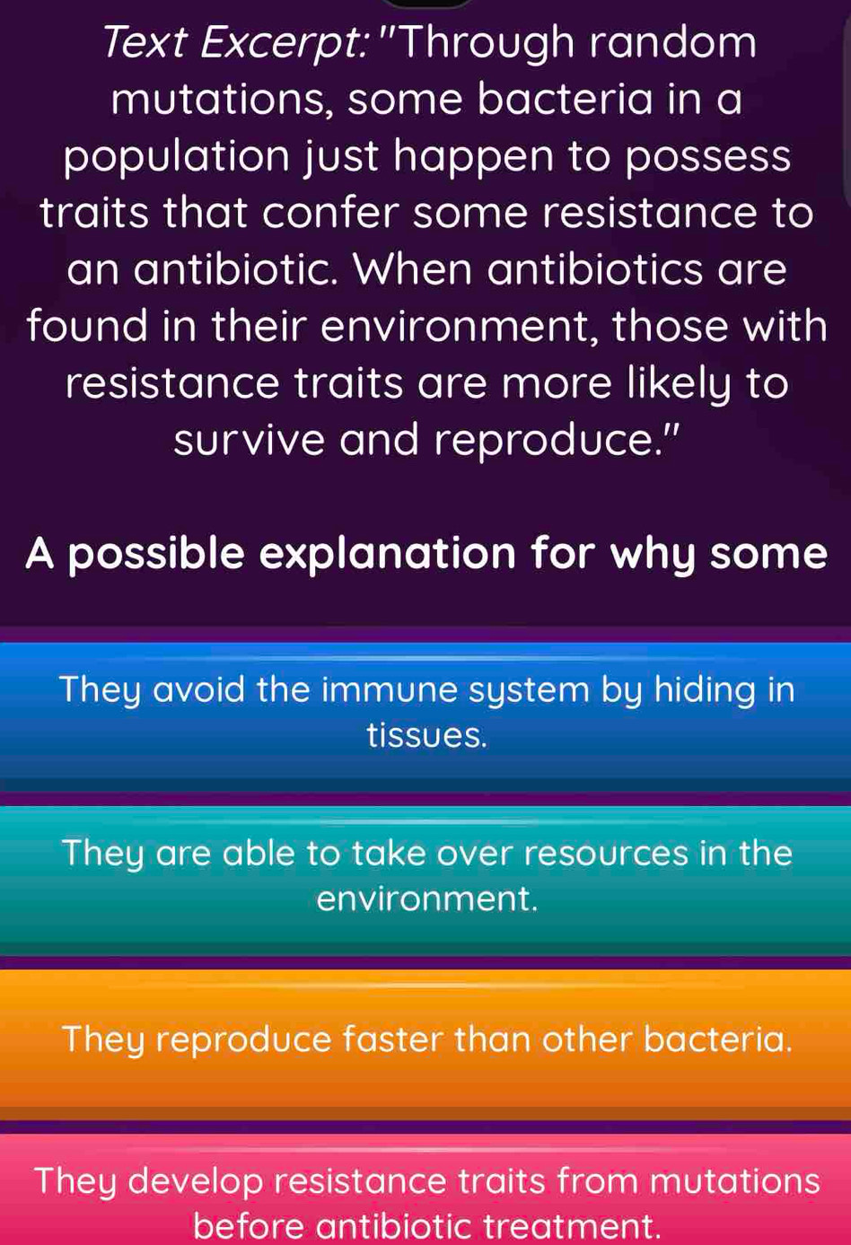 Text Excerpt:"Through random
mutations, some bacteria in a
population just happen to possess
traits that confer some resistance to
an antibiotic. When antibiotics are
found in their environment, those with
resistance traits are more likely to
survive and reproduce."
A possible explanation for why some
They avoid the immune system by hiding in
tissues.
They are able to take over resources in the
environment.
They reproduce faster than other bacteria.
They develop resistance traits from mutations
before antibiotic treatment.