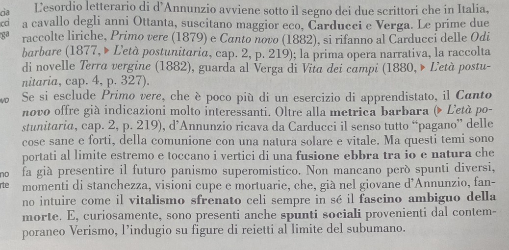 ca Lesordio letterario di d’Annunzio avviene sotto il segno dei due scrittori che in Italia, 
cci a cavallo degli anni Ottanta, suscitano maggior eco, Carducci e Verga. Le príme due 
ga raccolte liriche, Primo vere (1879) e Canto novo (1882), si rifanno al Carducci delle Odi 
barbare (1877, ▶ Letà postunitaria, cap. 2, p. 219); la prima opera narrativa, la raccolta 
di novelle Terra vergine (1882), guarda al Verga di Vita dei campi (1880, ▶ Ľetà postu- 
nitaria, cap. 4, p. 327). 
vo Se si esclude Primo vere, che è poco più di un esercizio di apprendistato, il Canto 
novo offre già indicazioni molto interessanti. Oltre alla metrica barbara ( Letà po- 
stunitaria, cap. 2, p. 219), d’Annunzio ricava da Carducci il senso tutto “pagano” delle 
cose sane e forti, della comunione con una natura solare e vitale. Ma questi temi sono 
portati al limite estremo e toccano i vertici di una fusione ebbra tra io e natura che 
mo fa già presentire il futuro panismo superomistico. Non mancano però spunti diversi, 
rte momenti di stanchezza, visioni cupe e mortuarie, che, già nel giovane d’Annunzio, fan- 
no intuire come il vitalismo sfrenato celi sempre in sé il fascino ambiguo della 
morte. E, curiosamente, sono presenti anche spunti sociali provenienti dal contem- 
poraneo Verismo, l’indugio su figure di reietti al limite del subumano.