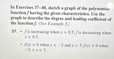 In Exercises 37-40, sketch a graph of the polynomiar 
function ∫having the given characteristics. Use the 
graph to describe the degree and leading coefficient of 
the function f. (See Example 5.) 
37. • fis increasing when x>0.5; ƒ is decreasing when
x<0.5.
f(x)>0 when x and x>3; f(x)<0</tex> when
-2 .