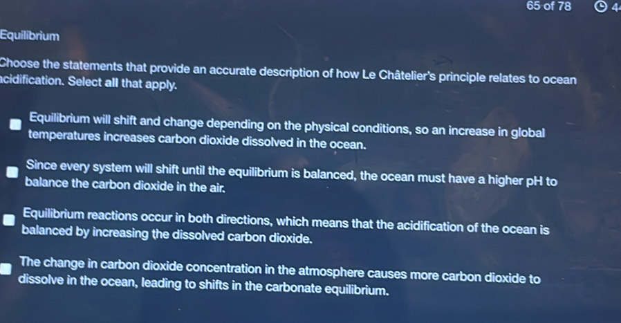 of 78 ⊙ 4
Equilibrium
Choose the statements that provide an accurate description of how Le Châtelier's principle relates to ocean
acidification. Select all that apply.
Equilibrium will shift and change depending on the physical conditions, so an increase in global
temperatures increases carbon dioxide dissolved in the ocean.
Since every system will shift until the equilibrium is balanced, the ocean must have a higher pH to
balance the carbon dioxide in the air.
Equilibrium reactions occur in both directions, which means that the acidification of the ocean is
balanced by increasing the dissolved carbon dioxide.
The change in carbon dioxide concentration in the atmosphere causes more carbon dioxide to
dissolve in the ocean, leading to shifts in the carbonate equilibrium.