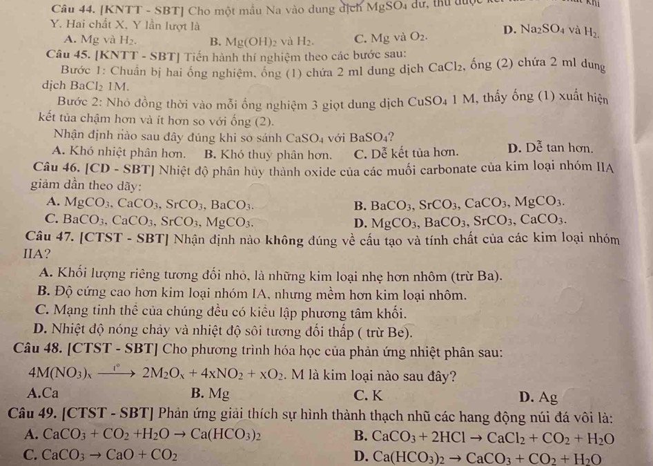 [KNTT - SBT] Cho một mẫu Na vào dung địch MgSO_4
Y. Hai chất X, Y lần lượt là
A. Mg và H_2. B. Mg(OH)_2 và H_2. C. Mgva O_2.
D. Na_2SO_4 và H_2.
Câu 45. [KNTT - SBT] Tiến hành thí nghiệm theo các bước sau:
Bước 1: Chuẩn bị hai ống nghiệm, ổng (1) chứa 2 ml dung dịch CaCl_2 , ống (2) chứa 2 ml dung
dịch Ba Cl_21M
Bước 2: Nhỏ đồng thời vào mỗi ổng nghiệm 3 giọt dung dịch CuSO_41M M, thấy ống (1) xuất hiện
kết tủa chậm hơn và ít hơn so với ống (2).
Nhận định nào sau đây đúng khi so sánh C aSO_4 với BaSO_4 ?
A. Khó nhiệt phân hơn. B. Khó thuy phân hơn. C. Dễ kết tủa hơn. D. Dhat e tan hơn.
Câu 46. [CD - SBT] Nhiệt độ phân hủy thành oxide của các muối carbonate của kim loại nhóm IIA
giảm dần theo dãy:
A. MgCO_3,CaCO_3,SrCO_3,BaCO_3. B. BaCO_3,SrCO_3,CaCO_3,MgCO_3.
C. BaCO_3,CaCO_3,SrCO_3,MgCO_3. D. MgCO_3,BaCO_3,SrCO_3,CaCO_3.
Câu 47. [CTST - SBT] Nhận định nào không đúng về cấu tạo và tính chất của các kim loại nhóm
IIA?
A. Khối lượng riêng tương đối nhỏ, là những kim loại nhẹ hơn nhôm (trừ Ba).
B. Độ cứng cao hơn kim loại nhóm IA, nhưng mềm hơn kim loại nhôm.
C. Mạng tinh thể của chúng đều có kiểu lập phương tâm khối.
D. Nhiệt độ nóng chảy và nhiệt độ sôi tương đối thấp ( trừ Be).
Câu 48. [CTST-SBT] Cho phương trình hóa học của phản ứng nhiệt phân sau:
4M(NO_3)_xxrightarrow l°2M_2O_x+4xNO_2+xO_2. M là kim loại nào sau đây?
A. Ca B. Mg C. K D. Ag
Câu 49. [CTST - SBT] Phản ứng giải thích sự hình thành thạch nhũ các hang động núi đá vôi là:
A. CaCO_3+CO_2+H_2Oto Ca(HCO_3)_2 B. CaCO_3+2HClto CaCl_2+CO_2+H_2O
C. CaCO_3to CaO+CO_2 D. Ca(HCO_3)_2to CaCO_3+CO_2+H_2O