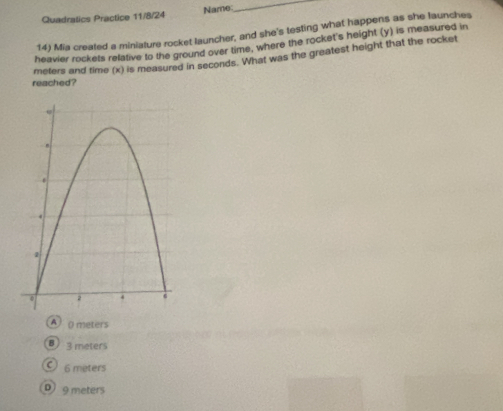 Quadratics Practice 11/8/24 Name:
_
14) Mia created a miniature rocket launcher, and she's testing what happens as she launches
heavier rockets relative to the ground over time, where the rocket's height (y) is measured in
meters and time (x) is measured in seconds. What was the greatest height that the rocket
reached?
A ( meters
B) 3 meters
6 meters
D 9 meters