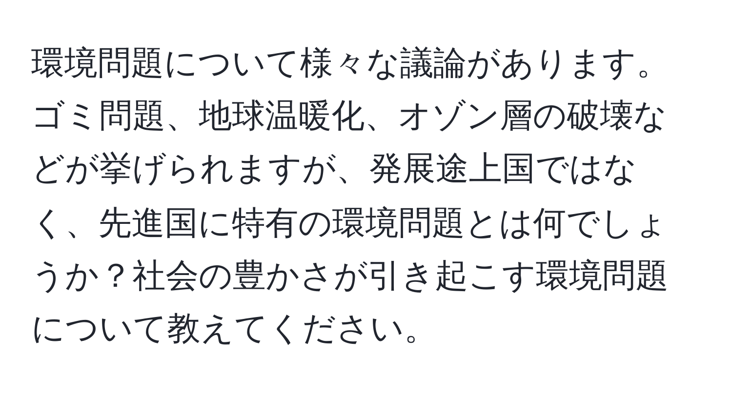 環境問題について様々な議論があります。ゴミ問題、地球温暖化、オゾン層の破壊などが挙げられますが、発展途上国ではなく、先進国に特有の環境問題とは何でしょうか？社会の豊かさが引き起こす環境問題について教えてください。