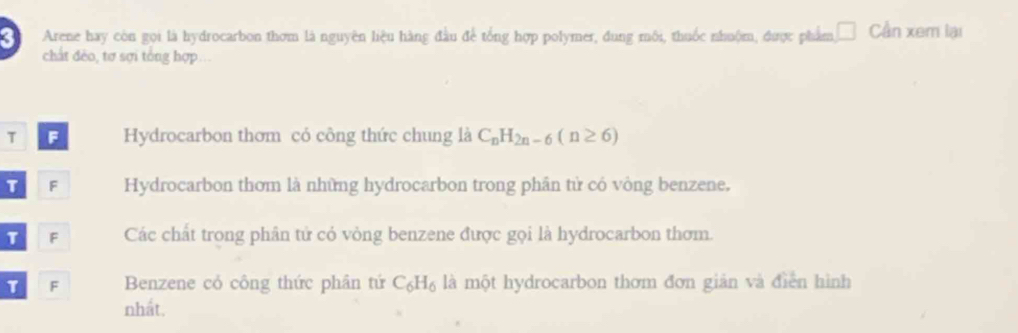 Arene hay còn gọi là hydrocarbon thơm là nguyên liệu hàng đầu để tổng hợp polymer, dung môi, thuốc nhuộm, được phẩm, Cần xem lại
chất đẻo, tơ sợi tổng hợp...
T F Hydrocarbon thơm có công thức chung là C_nH_2n-6(n≥ 6)
T F Hydrocarbon thơm là những hydrocarbon trong phân tử có vòng benzene.
T F Các chất trong phân tử có vòng benzene được gọi là hydrocarbon thơm.
1 F Benzene cỏ công thức phân tứ C_6H_6 là một hydrocarbon thơm đơn giản và điễn hình
nhất.