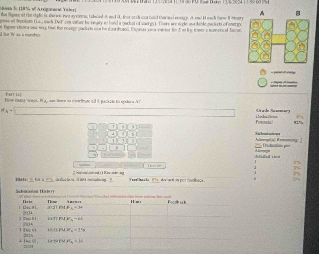 3/2024 12 01 06 XM Dae Date? 12/1/2024 11:59 :00 PM End Date: 12/6/2024 11/59.00 PM
oblem 5: (20% of Assignment Value)
the figere at the right is shown two systems, labeled A and B, that each can hold thermal energy. A and B each have 8 binary
grees of freedom (Le_- cach D_3F can either be empty or hold a packet of energy). There are eight available packets of energy
e figure shows one way that the energy packets can be distributed. Express your entries for 5 as kp1 times a numerical factor,
d for W as a number
A pasives of starty
+ Hngrea e Imtn
(plaue is put arege)
Part (a)
How many ways. WA, are there to distribute all 8 packets to system A?
W_A=□
Grade Summary
Deductions
Potential 92%
7 8 9 [PA]
4 5 6 Submissio na
1 2 Attempt(s) Remuing; £
. 0
2 % Deduction per
Atteragst
5( detailed view
Subunne
Enx=cp^2
2
2 Submission(s) Remaining
Hints: @Gar a_ deduction. Hints remaining:_ Feedback: _deduction per feedback.
4