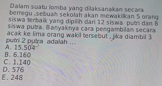 Dalam suatu lomba yang dilaksanakan secara
berregu ,sebuah sekolah akan mewakilkan 5 orang
siswa terbaik yang dipilih dari 12 siswa putri dan 8
siswa putra. Banyaknya cara pengambilan secara
acak ke lima orang wakil tersebut , jika diambil 3
putri 2 putra adalah ...
A. 15.504
B. 6.160
C. 1.140
D. 576
E. 248