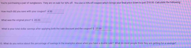 You're purchasing a pair of sunglasses. They are on sale for 50% off. You use a 20% off coupon which brings your final price down to just $18.00. Calculate the following 
How much did you save with your coupon? 4.50
What was the original price? $ 45.00
What is your total dollar savings after applying both the sale discount and the coupon? $ 27.00
10. What do you notice about the percentage of savings in the examples above when you have a double sale? What do most people think they are getting for a savings?