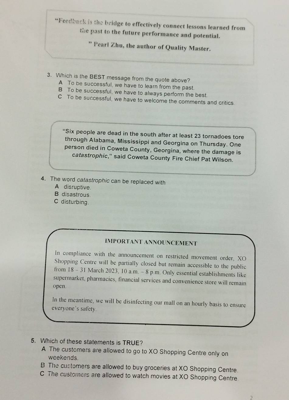 “Feedback is the bridge to effectively connect lessons learned from
the past to the future performance and potential.
” Pearl Zhu, the author of Quality Master.
3. Which is the BEST message from the quote above?
A To be successful, we have to learn from the past.
B To be successful, we have to always perform the best.
C To be successful, we have to welcome the comments and critics
“Six people are dead in the south after at least 23 tornadoes tore
through Alabama, Mississippi and Georgina on Thursday. One
person died in Coweta County, Georgina, where the damage is
catastrophic,” said Coweta County Fire Chief Pat Wilson.
4. The word catastrophic can be replaced with
A disruptive.
B disastrous
C disturbing.
IMPORTANT ANNOUNCEMENT
In compliance with the announcement on restricted movement order, XO
Shopping Centre will be partially closed but remain accessible to the public
from 18 - 31 March 2023, 10 a.m. - 8 p.m. Only essential establishments like
supermarket, pharmacies, financial services and convenience store will remain
open.
In the meantime, we will be disinfecting our mall on an hourly basis to ensure
everyone's safety.
5. Which of these statements is TRUE?
A The customers are allowed to go to XO Shopping Centre only on
weekends.
B The customers are allowed to buy groceries at XO Shopping Centre.
C The customers are allowed to watch movies at XO Shopping Centre