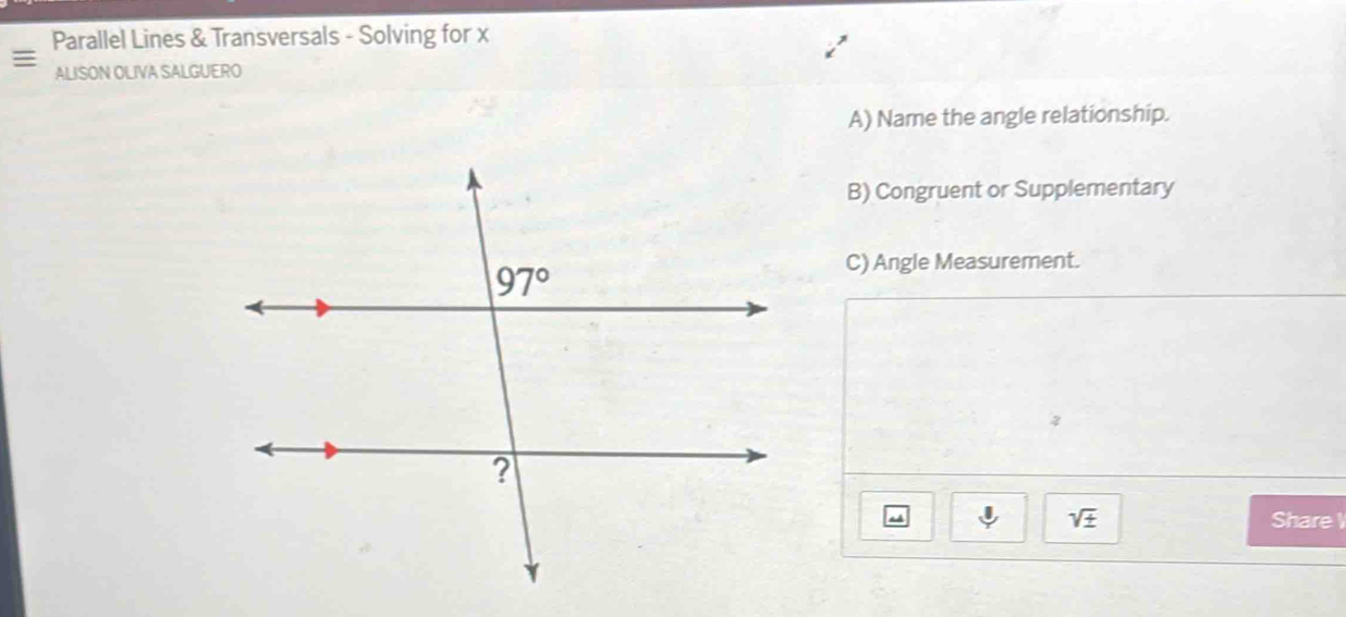 Parallel Lines & Transversals - Solving for x
ALISON OLIVA SALGUERO
A) Name the angle relationship.
B) Congruent or Supplementary
C) Angle Measurement.
2
sqrt(± ) Share