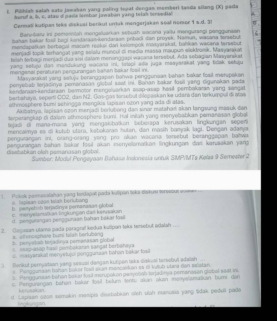 Pilihlah salah satu jawaban yang paling tepat dengan memberi tanda silang (X) pada
huruf a, b, c, atau d pada lembar jawaban yang telah tersedia!
Cermati kutipan teks diskusi berikut untuk mengerjakan soal nomor 1 s.d. 3!
Baru-baru ini pemerintah mengeluarkan sebuah wacana yaitu mengurangi penggunaan
bahan bakar fosil bagi kendaraan-kendaraan pribadi dan proyek. Namun, wacana tersebut
mendapatkan berbagai macam reaksi dari kelompok masyarakat, bahkan wacana tersebut
menjadi topik terhangat yang selalu muncul di media massa maupun elektronik. Masyarakat
telah terbagi menjadi dua sisi dalam menanggapi wacana tersebut. Ada sebagian Masyarakat
yang setuju dan mendukung wacana ini, tetapi ada juga masyarakat yang tidak setuju
mengenai peraturan pengurangan bahan bakar fosil ini.
Masyarakat yang setuju beranggapan bahwa penggunaan bahan bakar fosil merupakan
penyebab terjadinya pemanasan global saat ini. Bahan bakar fosil yang digunakan pada
kendaraan-kendaraan bermotor mengeluarkan asap-asap hasil pembakaran yang sangat
berbahaya, seperti CO2, dan N2. Gas-gas tersebut dilepaskan ke udara dan terkumpul di atas
athmosphere bumi sehingga mengikis lapisan ozon yang ada di atas.
Akibatnya, lapisan ozon menjadi berlubang dan sinar matahari akan langsung masuk dan
terperangkap di dalam athmosphere bumi. Hal inilah yang menyebabkan pemanasan global
tejadi di mana-mana yang mengakibatkan beberapa kerusakan lingkungan seperti
mencairnya es di kutub utara, kebakaran hutan, dan masih banyak lagi. Dengan adanya
pengurangan ini, orang-orang yang pro akan wacana tersebut beranggapan bahwa
pengurangan bahan bakar fosil akan menyelamatkan lingkungan dari kerusakan yang
disebabkan oleh pemanasan global.
Sumber: Modul Pengayaan Bahasa Indonesia untuk SMP/MTs Kelas 9 Semester 2
1. Pokok permasalahan yang terdapat pada kutipan teks diskusi tersebut adaian ...
a. lapisan ozon telah berlubang
b. penyebab terjadinya pemanasan global
c. menyelamatkan lingkungan dari kerusakan
d. pengurangan penggunaan bahan bakar fosil
2. Gagasan utama pada paragraf kedua kutipan teks tersebut adalah ….
a. athmosphere bumi telah berlubang
b. penyebab terjadinya pemanasan global
c. asap-asap hasil pembakaran sangat berbahaya
d. masyarakat menyetujui penggunaan bahan bakar fosil
3. Berikut pernyataan yang sesuai dengan kutipan teks diskusi tersebut adalah …
a. Penggunaan bahan bakar fosil akan mencairkan es di kutub utara dan selatan.
b. Penggunaan bahan bakar fosil merupakan penyebab terjadinya pemanasan global saat ini.
c. Pengurangan bahan bakar fosil belum tentu akan akan menyelamatkan bumi dari
kerusakan.
d. Lapisan ozon semakin menipis disebabkan oleh ulah manusia yang tidak peduli pada
lingkungan.