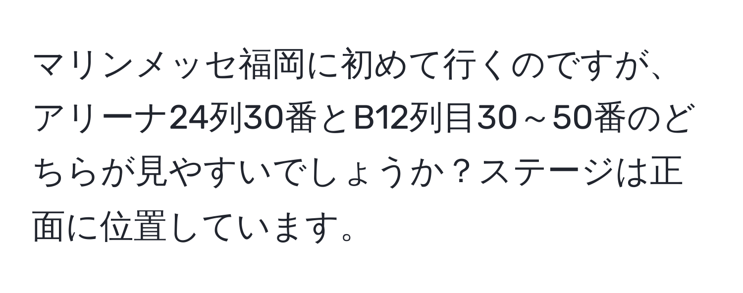 マリンメッセ福岡に初めて行くのですが、アリーナ24列30番とB12列目30～50番のどちらが見やすいでしょうか？ステージは正面に位置しています。