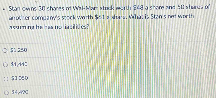 Stan owns 30 shares of Wal-Mart stock worth $48 a share and 50 shares of
another company's stock worth $61 a share. What is Stan's net worth
assuming he has no liabilities?
$1,250
$1,440
$3,050
$4,490