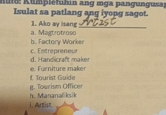 A uto : A ump letuhin ang mga pangung usal
Isulat sa patlang ang iyong sagot.
1. Ako ay isang_
a. Magtrotroso
b. Factory Worker
c. Entrepreneur
d. Handicraft maker
e. Furniture maker
f. Tourist Guide
g. Tourism Officer
h. Mananaliksik
i. Artist