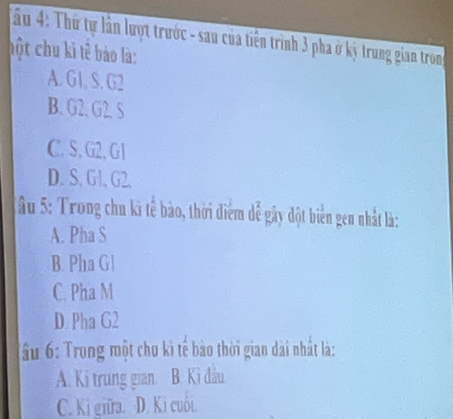 Ấu 4: Thứ tự lần lượt trước - sau của tiến trình 3 pha ở kỳ trung gian tron
hột chu kỉ tê bào là:
A. G1, S. G2
B. G2. G2. S
C. S. G2, G1
D. S. Gl. G2.
âu 5: Trong chu kì tế bào, thời điểm dể gây đột biên gen nhất là:
A. Pha S
B. Pha Gl
C. Pha M
D Pha G2
Ấu 6: Trong một chu kì tế bào thời gian dài nhất là:
A. Ki trung gian. B. Kì đầu.
C. Ki giữa. D. Ki cuối.