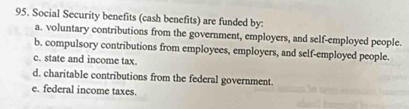 Social Security benefits (cash benefits) are funded by:
a. voluntary contributions from the government, employers, and self-employed people.
b. compulsory contributions from employees, employers, and self-employed people.
c. state and income tax.
d. charitable contributions from the federal government.
e. federal income taxes.