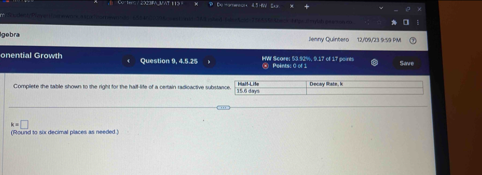 213FA VAT 13 Do Homewar k 
/ Stuent/PlayerHomework.aapx?homewo nestionid=3&llushed=false&gld=7565556&back=https://mylab.pearson.co 
gebra Jenny Quintero 12/09/23 9:59 PM 
onential Growth HW Score: 53.92%, 9.17 of 17 points Save 
Question 9, 4.5.25 Points: 0 of 1 
Complete the table shown to the right for the half-life of a certain radioactive substance. 15.6 days Half-Life Decay Rate, k
k=□
(Round to six decimal places as needed.)