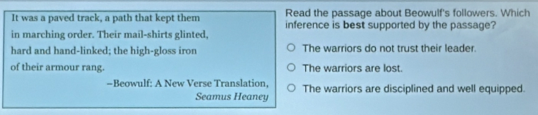 It was a paved track, a path that kept them Read the passage about Beowulf's followers. Which
inference is best supported by the passage?
in marching order. Their mail-shirts glinted,
hard and hand-linked; the high-gloss iron The warriors do not trust their leader.
of their armour rang. The warriors are lost.
-Beowulf: A New Verse Translation, The warriors are disciplined and well equipped.
Seamus Heaney