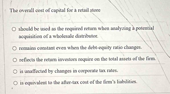 The overall cost of capital for à retail store
should be used as the required return when analyzing a potential
acquisition of a wholesale distributor.
remains constant even when the debt-equity ratio changes.
reflects the return investors require on the total assets of the firm.
is unaffected by changes in corporate tax rates.
is equivalent to the after-tax cost of the firm's liabilities.