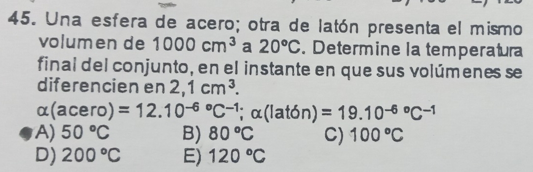 Una esfera de acero; otra de latón presenta el mismo
volumen de 1000cm^3 a 20°C. Determine la temperatura
final del conjunto, en el instante en que sus volúmenes se
diferencien en 2,1cm^3.
alpha (acero)=12.10^((-6)°C^-1) ;alpha (lat6n)=19.10^((-6)°C^-1)
A) 50°C B) 80°C C) 100°C
D) 200°C E) 120°C