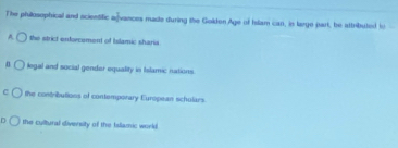 The phillosophical and scientific afvances made during the Golden.Age of Islam can, in targe part, be attributed fo
A the strict enforcement of Islamic sharia
n legal and social gender equality in Islamic nations
C the contributions of contemporary European schulars.
n the cultural diversity of the Islamic work.