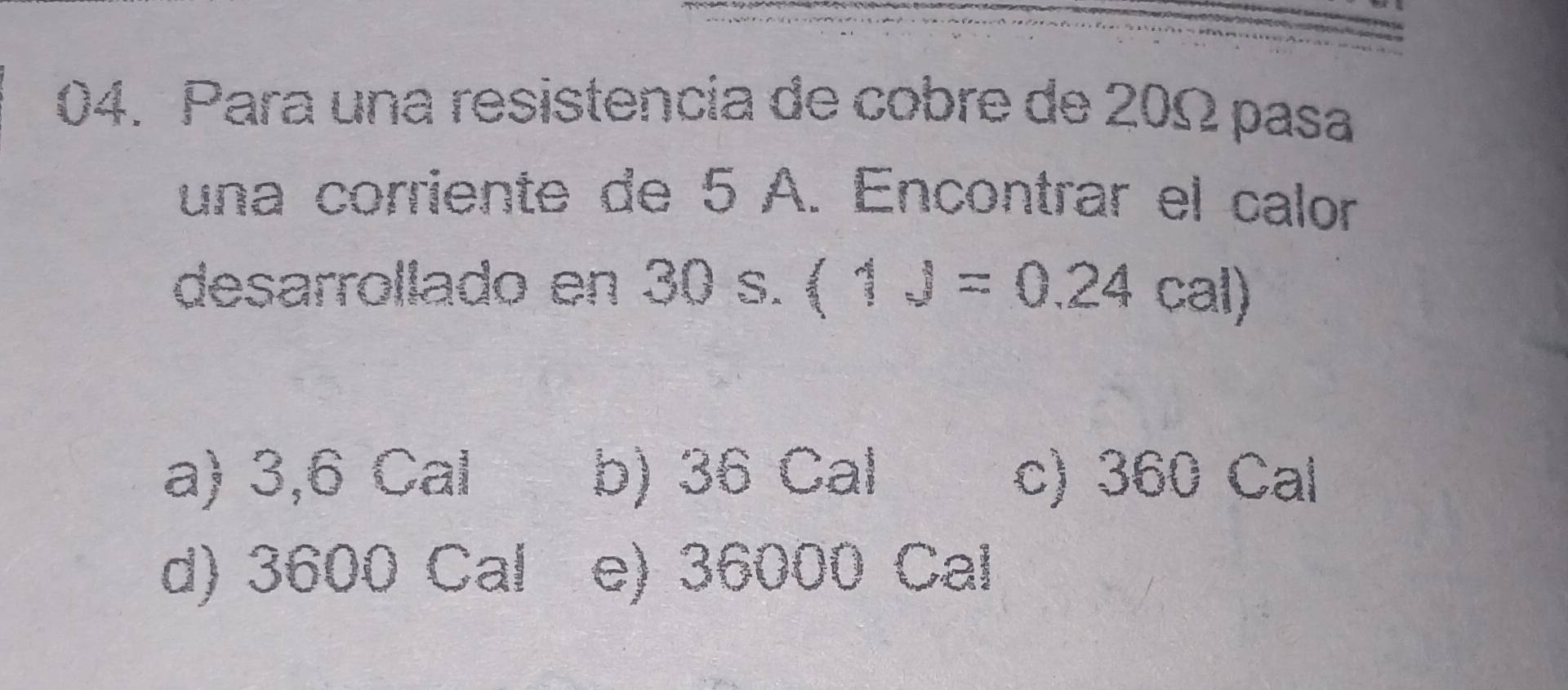 Para una resistencia de cobre de 20Ω pasa
una corriente de 5 A. Encontrar el calor
desarrollado en 30 s. (1J=0.24cal)
a) 3,6 Cal b) 36 Cal c) 360 Cal
d) 3600 Cal e) 36000 Cal