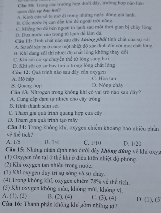 Trong các trường hợp đưới đây, trường hợp nào liên
quan đến sự bay hơi?
A. Kính cửa số bị mờ đi trong những ngày đông giá lạnh,
B. Cốc nước bị cạn dẫn khi để ngoài trời năng.
C. Miếng bơ để bên ngoài tủ lạnh sau một thời gian bị chảy lỏng
D. Đưa nước vào trong tủ lạnh để làm đá.
Câu 11: Tính chất nào sau đây không phải tính chất của sự sôi
A. Sự sôi xảy ra ở cùng một nhiệt độ xác định đối với mọi chất lỏng
B. Khi đang sôi thì nhiệt độ chất lỏng không thay đổi
C. Khi sôi có sự chuyển thể từ lỏng sang hơi
D. Khi sôi có sự bay hơi ở trong lòng chất lỏng
Câu 12: Quá trình nào sau đây cần oxygen
A. Hô hấp C. Hòa tan
B. Quang hợp D. Nóng chảy
Câu 13: Nitrogen trong không khí có vai trò nào sau đây?
A. Cung cấp đạm tự nhiên cho cây trồng
B. Hình thành sấm sét
C. Tham gia quá trình quang hợp của cây
D. Tham gia quá trình tạo mây
Câu 14: Trong không khí, oxygen chiếm khoảng bao nhiêu phần
về thể tích?
A. 1/5 B. 1/4 C. 1/10 D. 1/20
Câu 15: Những nhận định nào dưới đây không đúng về khí oxyg
(1) Oxygen tồn tại ở thể khí ở điều kiện nhiệt độ phòng.
(2) Khí oxygen tan nhiều trong nước.
(3) Khí oxygen duy trì sự sống và sự cháy.
(4) Trong không khí, oxygen chiếm 78% về thể tích.
(5) Khí oxygen không màu, không mùi, không vị.
A. (1), (2) B. (2), (4) C. (3), (4) D. (1), (5
Câu 16: Thành phần không khí gồm những gì?