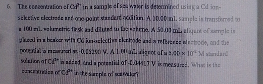 The concentration of Cd^(2+) in a sample of sea water is determined using a Cd ion- 
selective electrode and one-point standard addition. A 10.00 mL sample is transferred to 
a 100 mL volumetric flask and diluted to the volume. A 50.00 mL aliquot of sample is 
placed in a beaker with Cd ion-selective electrode and a reference electrode, and the 
potential is measured as - 0.05290 V. A 1.00 mL aliquot of a 5.00* 10^(-2)M standard 
solution of Cd^(2+) is added, and a potential of -0.04417 V is measured. What is the 
concentration of Cd^(2+) in the sample of seawater?